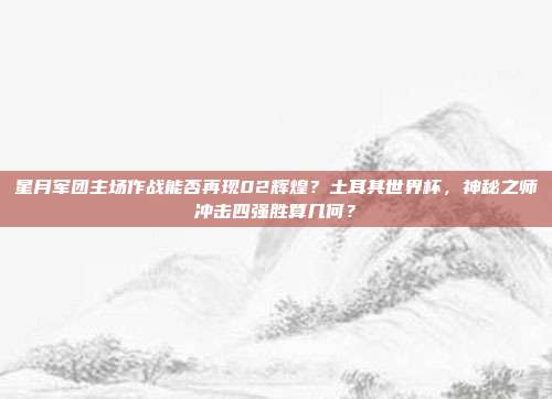 星月军团主场作战能否再现02辉煌？土耳其世界杯，神秘之师冲击四强胜算几何？