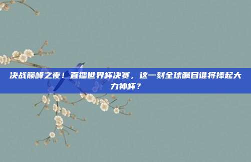 决战巅峰之夜！直播世界杯决赛，这一刻全球瞩目谁将捧起大力神杯？