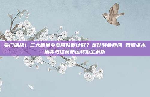 豪门暗战！三大巨星今夏离队倒计时？足球转会新闻 背后资本博弈与球员命运转折全解析