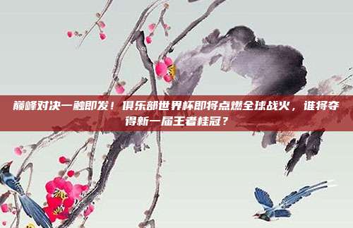 巅峰对决一触即发！俱乐部世界杯即将点燃全球战火，谁将夺得新一届王者桂冠？