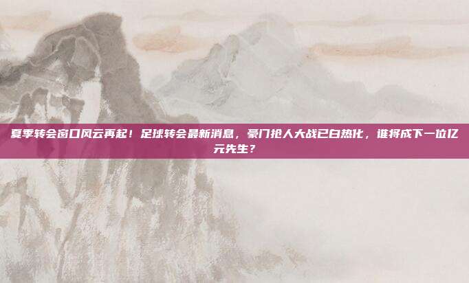夏季转会窗口风云再起！足球转会最新消息，豪门抢人大战已白热化，谁将成下一位亿元先生？