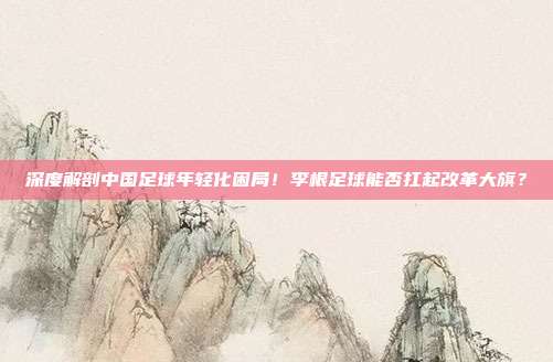 深度解剖中国足球年轻化困局！李根足球能否扛起改革大旗？