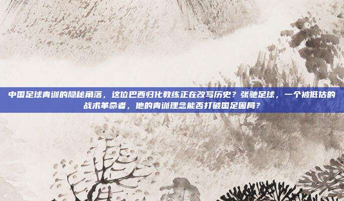 中国足球青训的隐秘角落，这位巴西归化教练正在改写历史？张驰足球，一个被低估的战术革命者，他的青训理念能否打破国足困局？