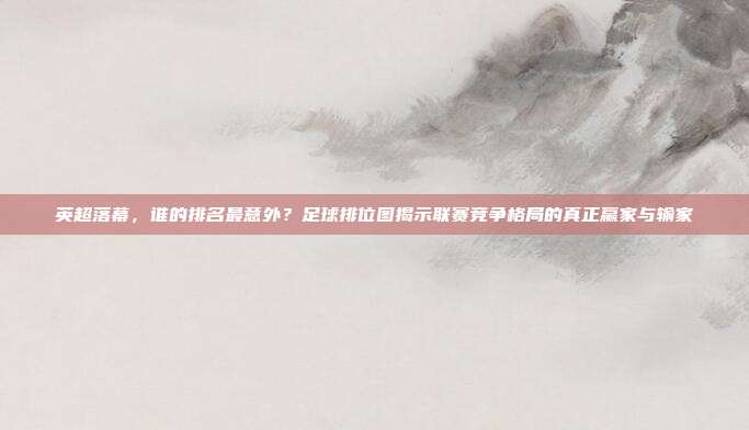 英超落幕，谁的排名最意外？足球排位图揭示联赛竞争格局的真正赢家与输家