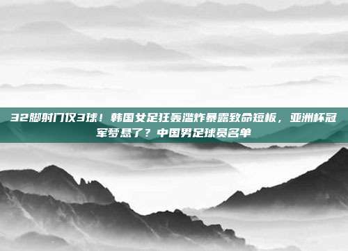 32脚射门仅3球！韩国女足狂轰滥炸暴露致命短板，亚洲杯冠军梦悬了？中国男足球员名单