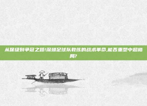 从保级到争冠之路!深圳足球队教练的战术革命,能否重塑中超格局?