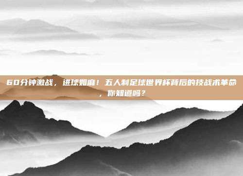 60分钟激战，进球如麻！五人制足球世界杯背后的技战术革命，你知道吗？