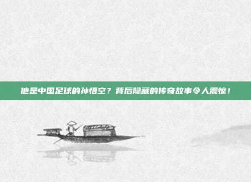 他是中国足球的孙悟空？背后隐藏的传奇故事令人震惊！