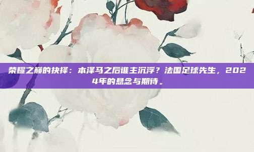 荣耀之巅的抉择：本泽马之后谁主沉浮？法国足球先生，2024年的悬念与期待。