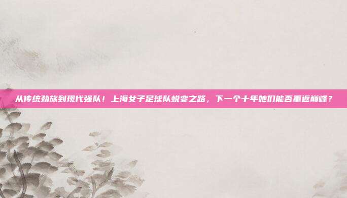 从传统劲旅到现代强队！上海女子足球队蜕变之路，下一个十年她们能否重返巅峰？