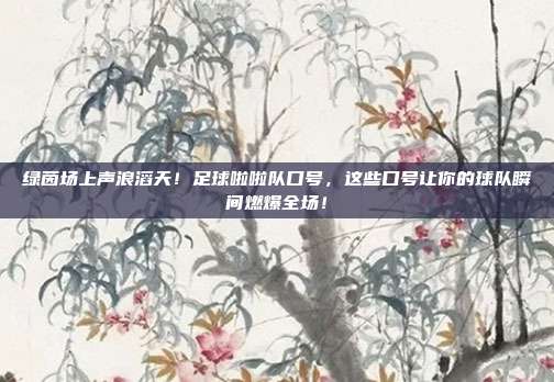 绿茵场上声浪滔天！足球啦啦队口号，这些口号让你的球队瞬间燃爆全场！