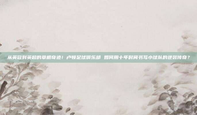 从英冠到英超的草根奇迹！卢顿足球俱乐部 如何用十年时间书写小球队的逆袭传奇？