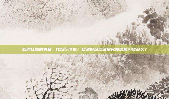 欧洲红魔的黄金一代渐行渐远！比利时足球明星究竟还能闪耀多久？
