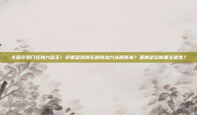 卡塔尔豪门狂揽六冠王！萨德足球俱乐部统治力从何而来？亚洲足坛新霸主诞生？
