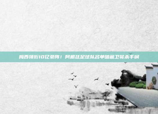 梅西领衔10亿豪阵！阿根廷足球队名单暗藏卫冕杀手锏