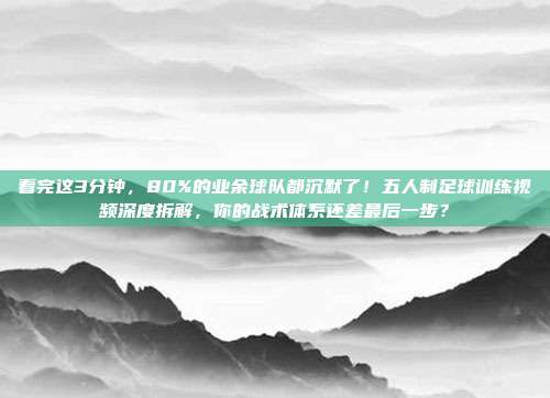 看完这3分钟，80%的业余球队都沉默了！五人制足球训练视频深度拆解，你的战术体系还差最后一步？