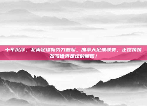 十年沉浮，北美足球新势力崛起。加拿大足球联赛，正在悄悄改写世界足坛的版图！