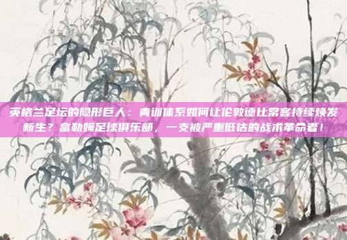 英格兰足坛的隐形巨人：青训体系如何让伦敦德比常客持续焕发新生？富勒姆足球俱乐部，一支被严重低估的战术革命者！