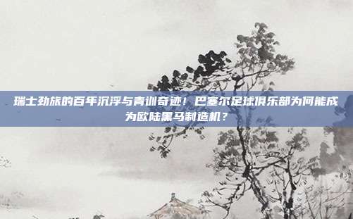 瑞士劲旅的百年沉浮与青训奇迹！巴塞尔足球俱乐部为何能成为欧陆黑马制造机？