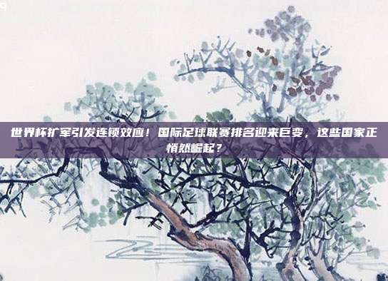 世界杯扩军引发连锁效应！国际足球联赛排名迎来巨变，这些国家正悄然崛起？