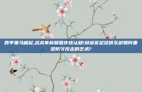 西甲黑马崛起,战术革新颠覆传统认知!赫塔菲足球俱乐部如何重塑防守反击的艺术?