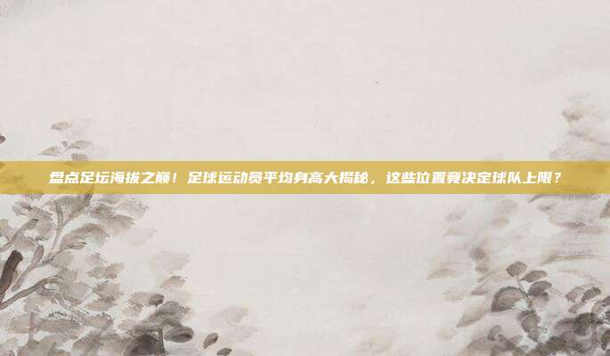 盘点足坛海拔之巅！足球运动员平均身高大揭秘，这些位置竟决定球队上限？