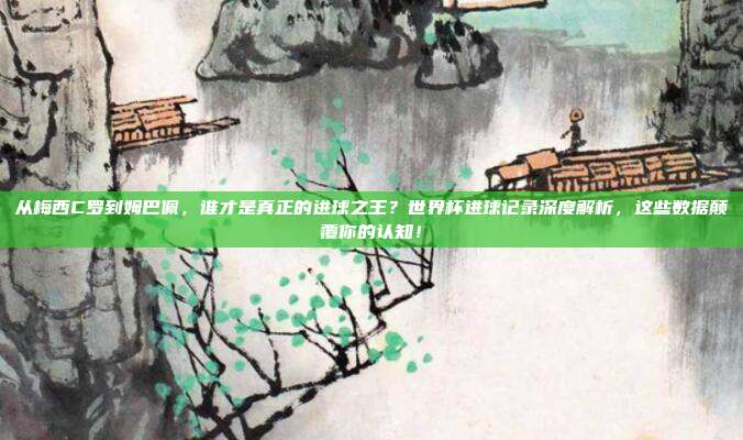 从梅西C罗到姆巴佩，谁才是真正的进球之王？世界杯进球记录深度解析，这些数据颠覆你的认知！