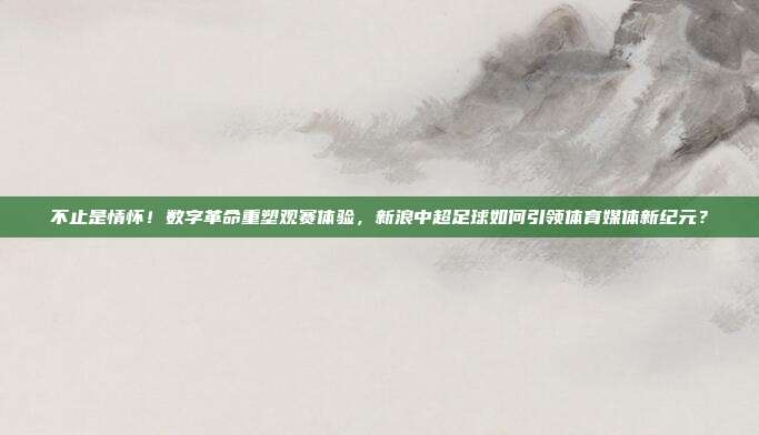 不止是情怀！数字革命重塑观赛体验，新浪中超足球如何引领体育媒体新纪元？