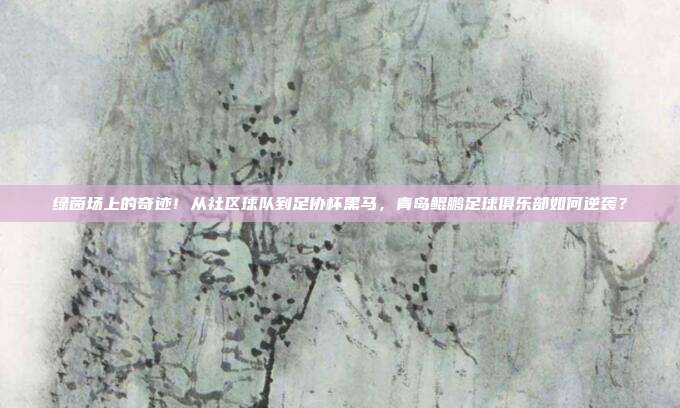 绿茵场上的奇迹！从社区球队到足协杯黑马，青岛鲲鹏足球俱乐部如何逆袭？