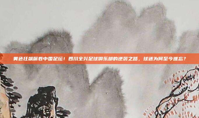 黄色狂飙席卷中国足坛！四川全兴足球俱乐部的逆袭之路，球迷为何至今难忘？