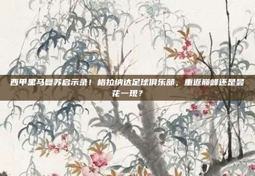 西甲黑马复苏启示录！格拉纳达足球俱乐部，重返巅峰还是昙花一现？