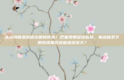 从拉玛西亚到诺坎普的传承！巴塞罗那足球队员，青训体系下的技术革命还能延续多久？