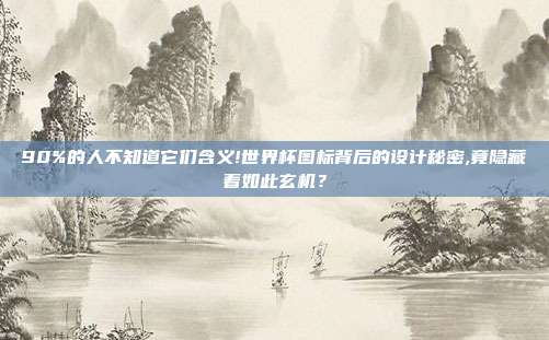 90%的人不知道它们含义!世界杯图标背后的设计秘密,竟隐藏着如此玄机？