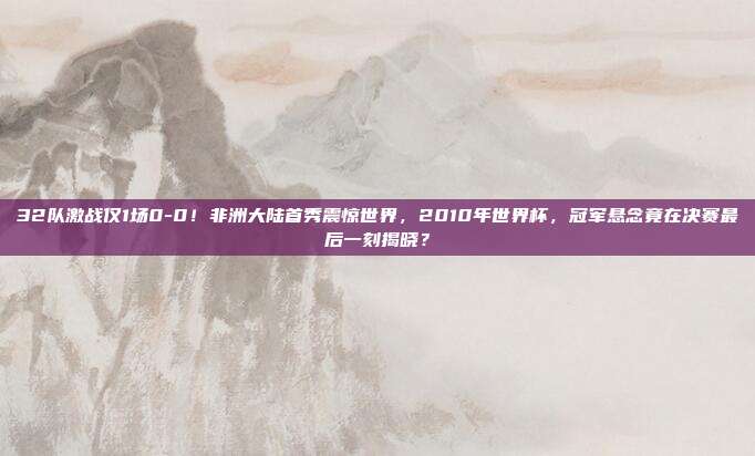 32队激战仅1场0-0！非洲大陆首秀震惊世界，2010年世界杯，冠军悬念竟在决赛最后一刻揭晓？