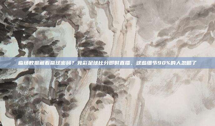 临场数据藏着赢球密码？竞彩足球比分即时直播，这些细节90%的人忽略了