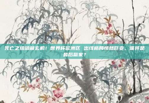 死亡之组暗藏玄机！世界杯欧洲区 出线格局悄然巨变，谁将是最后赢家？