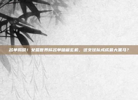 名单揭晓！女篮世界杯名单暗藏玄机，这支球队或成最大黑马？