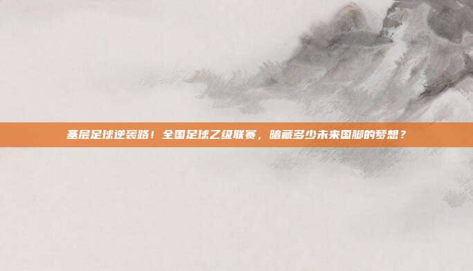 基层足球逆袭路！全国足球乙级联赛，暗藏多少未来国脚的梦想？