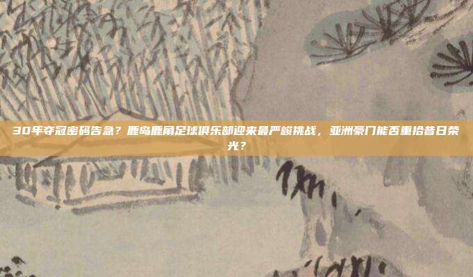 30年夺冠密码告急？鹿岛鹿角足球俱乐部迎来最严峻挑战，亚洲豪门能否重拾昔日荣光？