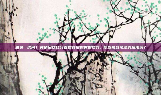 胜负一线间！竟猜足球比分直播背后的数据博弈, 你敢挑战预测的极限吗？