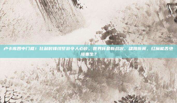 卢卡库四中门框！比利时锋线梦游令人心碎。世界杯最新战况。雄鹰折翼，红魔能否绝境重生？