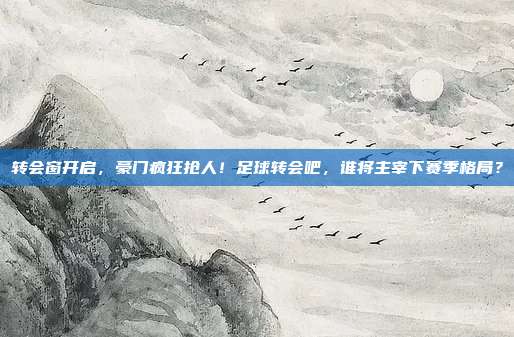 转会窗开启，豪门疯狂抢人！足球转会吧，谁将主宰下赛季格局？
