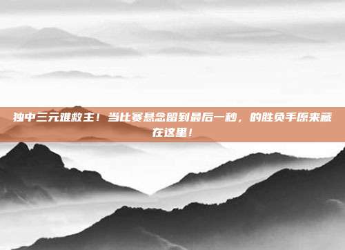 独中三元难救主！当比赛悬念留到最后一秒，的胜负手原来藏在这里！