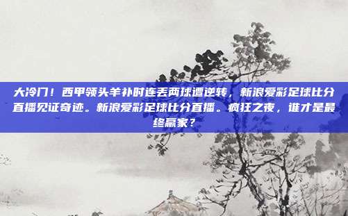 大冷门！西甲领头羊补时连丢两球遭逆转，新浪爱彩足球比分直播见证奇迹。新浪爱彩足球比分直播。疯狂之夜，谁才是最终赢家？