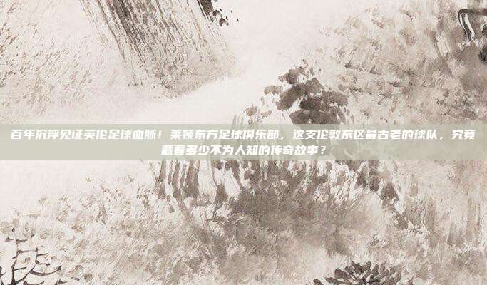 百年沉浮见证英伦足球血脉！莱顿东方足球俱乐部，这支伦敦东区最古老的球队，究竟藏着多少不为人知的传奇故事？