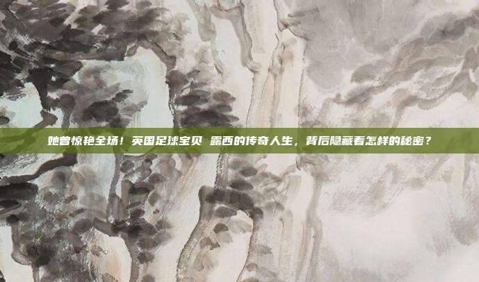 她曾惊艳全场！英国足球宝贝 露西的传奇人生，背后隐藏着怎样的秘密？