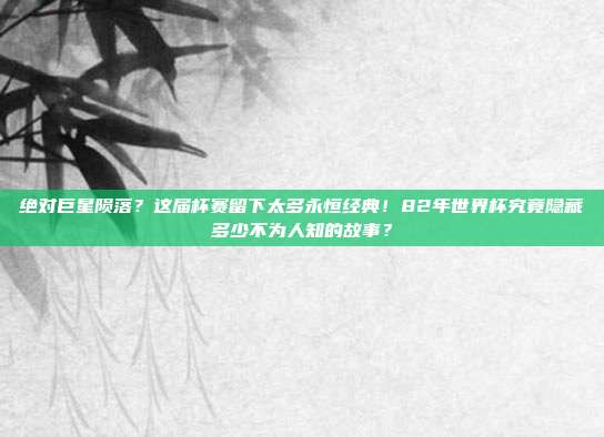 绝对巨星陨落？这届杯赛留下太多永恒经典！82年世界杯究竟隐藏多少不为人知的故事？