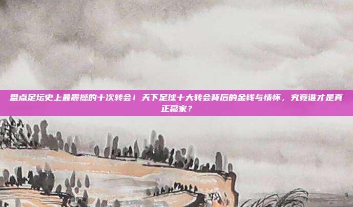 盘点足坛史上最震撼的十次转会！天下足球十大转会背后的金钱与情怀，究竟谁才是真正赢家？