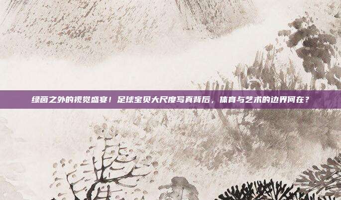 绿茵之外的视觉盛宴！足球宝贝大尺度写真背后，体育与艺术的边界何在？