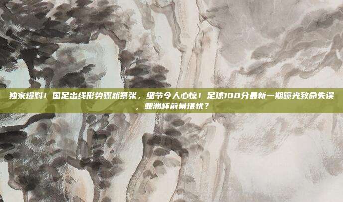 独家爆料！国足出线形势骤然紧张，细节令人心惊！足球100分最新一期曝光致命失误，亚洲杯前景堪忧？